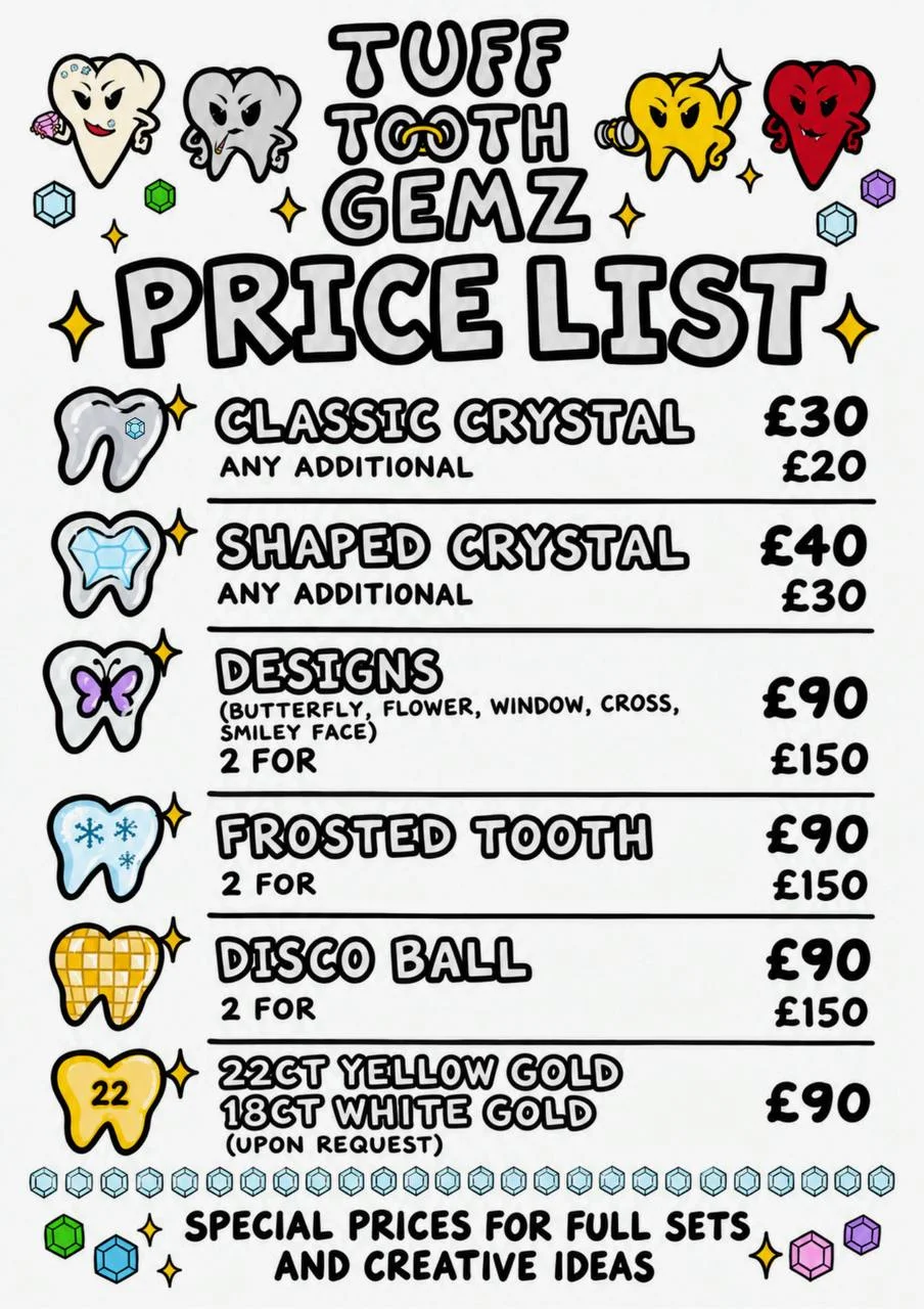 Tuff Tooth Gemz price list: classic crystal £30, any additional £20. Shaped crystal £40, any additional £30. Designs (butterfly, flower, window, cross, smiley face) £90, 2 for £150. Frosted tooth £90, 2 for £150. Disco ball £90, 2 for £150. 22ct yellow gold or 18ct white gold £90, upon request. Special prices for full sets and creative ideas.